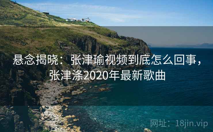 悬念揭晓:张津瑜视频到底怎么回事,张津涤2020年最新歌曲