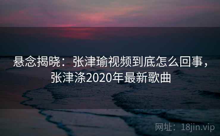 悬念揭晓:张津瑜视频到底怎么回事,张津涤2020年最新歌曲