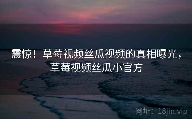 震惊!草莓视频丝瓜视频的真相曝光,草莓视频丝瓜小官方