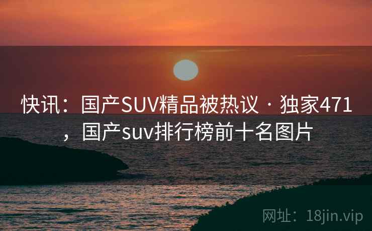 快讯:国产SUV精品被热议 · 独家471,国产suv排行榜前十名图片