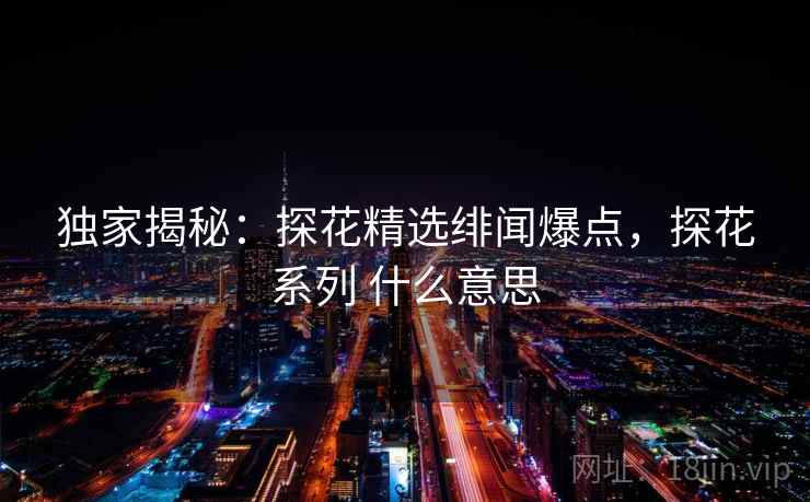 独家揭秘:探花精选绯闻爆点,探花系列 什么意思