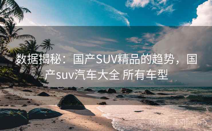 数据揭秘：国产SUV精品的趋势，国产suv汽车大全 所有车型