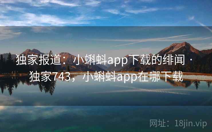 独家报道:小蝌蚪app下载的绯闻 · 独家743,小蝌蚪app在哪下载
