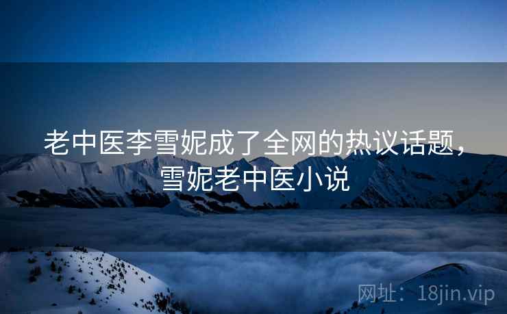 老中医李雪妮成了全网的热议话题,雪妮老中医小说