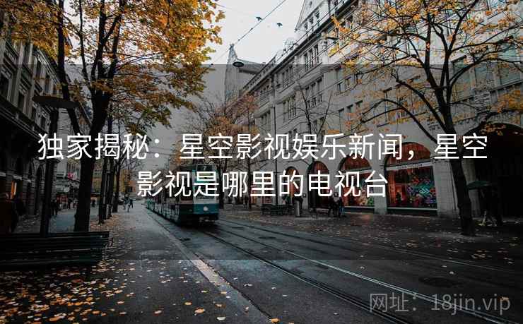 独家揭秘:星空影视娱乐新闻,星空影视是哪里的电视台