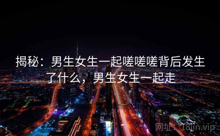 揭秘:男生女生一起嗟嗟嗟背后发生了什么,男生女生一起走