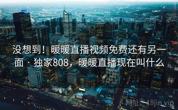 没想到！暖暖直播视频免费还有另一面 · 独家808，暖暖直播现在叫什么
