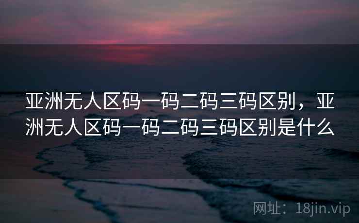 亚洲无人区码一码二码三码区别，亚洲无人区码一码二码三码区别是什么