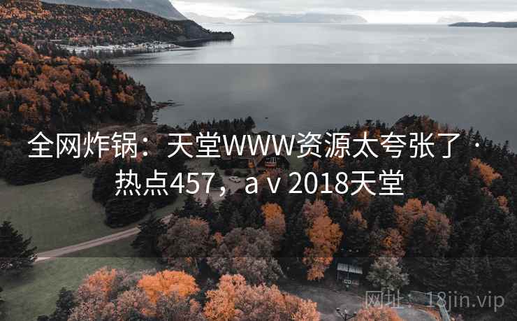 全网炸锅:天堂WWW资源太夸张了 · 热点457,aⅴ2018天堂