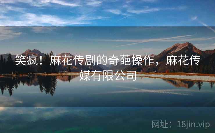 笑疯!麻花传剧的奇葩操作,麻花传媒有限公司