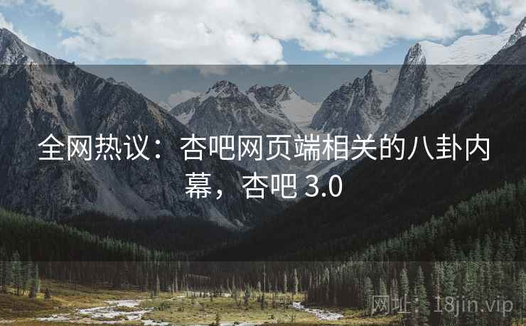 全网热议：杏吧网页端相关的八卦内幕，杏吧 3.0