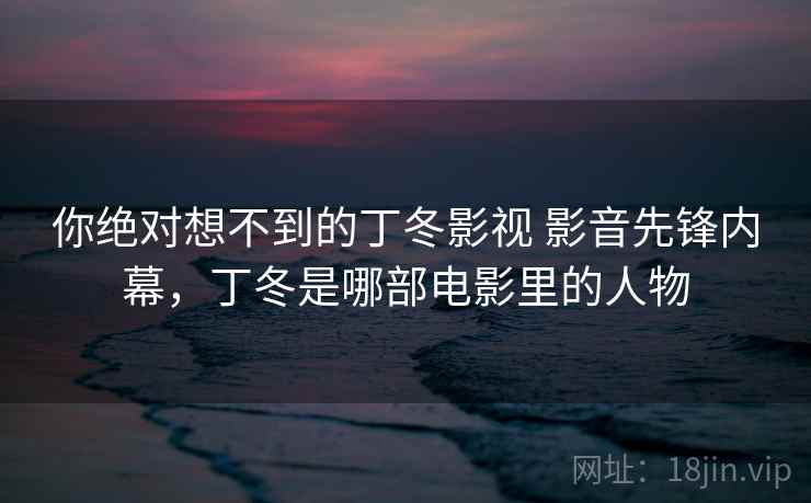 你绝对想不到的丁冬影视 影音先锋内幕,丁冬是哪部电影里的人物