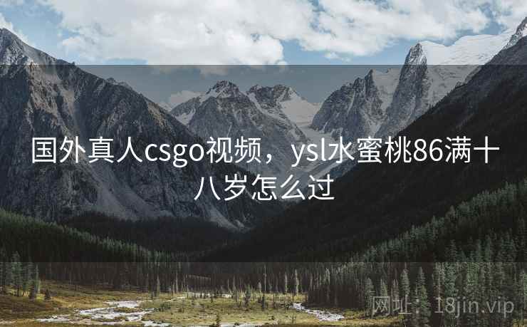 国外真人csgo视频,ysl水蜜桃86满十八岁怎么过